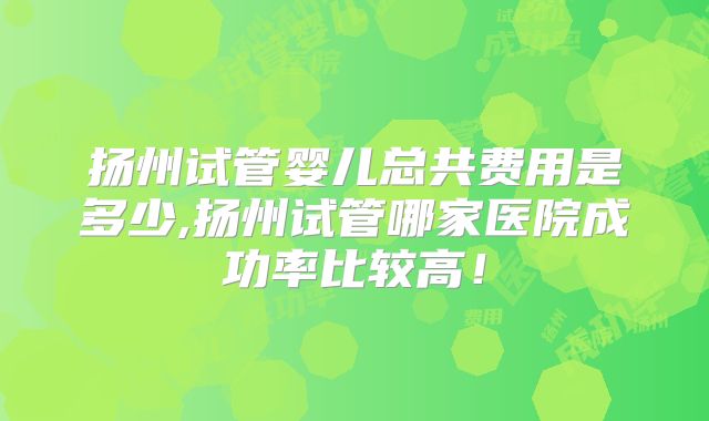 扬州试管婴儿总共费用是多少,扬州试管哪家医院成功率比较高！