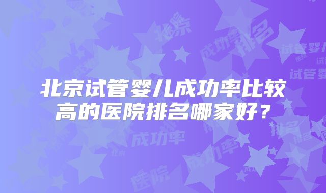 北京试管婴儿成功率比较高的医院排名哪家好?