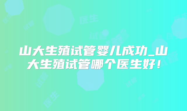 山大生殖试管婴儿成功_山大生殖试管哪个医生好！