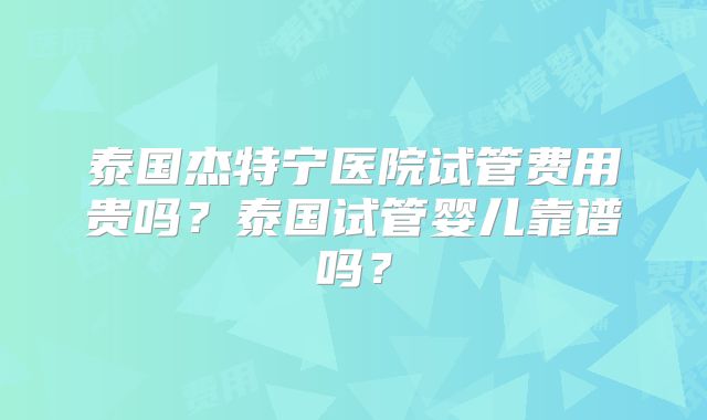 泰国杰特宁医院试管费用贵吗？泰国试管婴儿靠谱吗？
