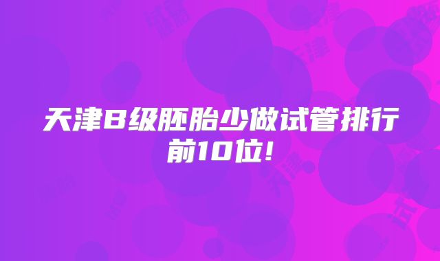 天津B级胚胎少做试管排行前10位!