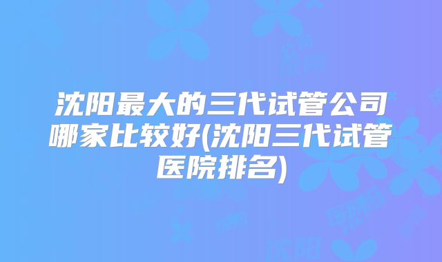 沈阳最大的三代试管公司哪家比较好(沈阳三代试管医院排名)