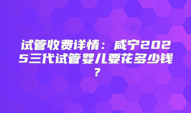 试管收费详情：咸宁2025三代试管婴儿要花多少钱？