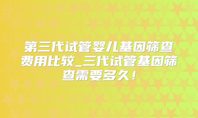 第三代试管婴儿基因筛查费用比较_三代试管基因筛查需要多久！
