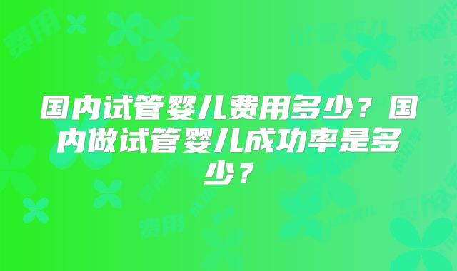 国内试管婴儿费用多少?国内做试管婴儿成功率是多少?