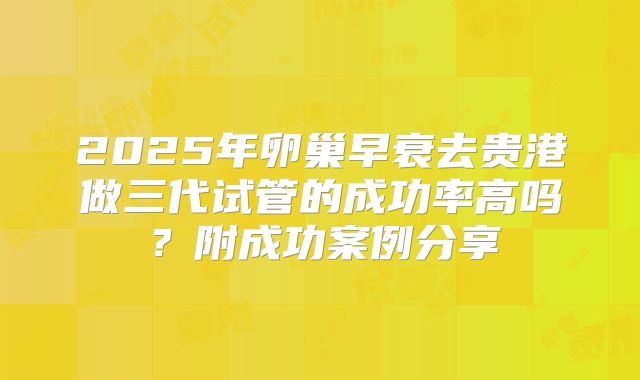 2025年卵巢早衰去贵港做三代试管的成功率高吗？附成功案例分享