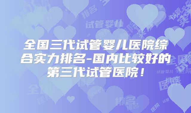 全国三代试管婴儿医院综合实力排名-国内比较好的第三代试管医院！