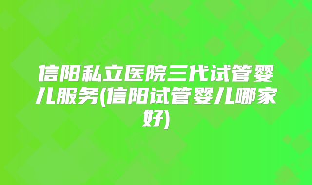 信阳私立医院三代试管婴儿服务(信阳试管婴儿哪家好)