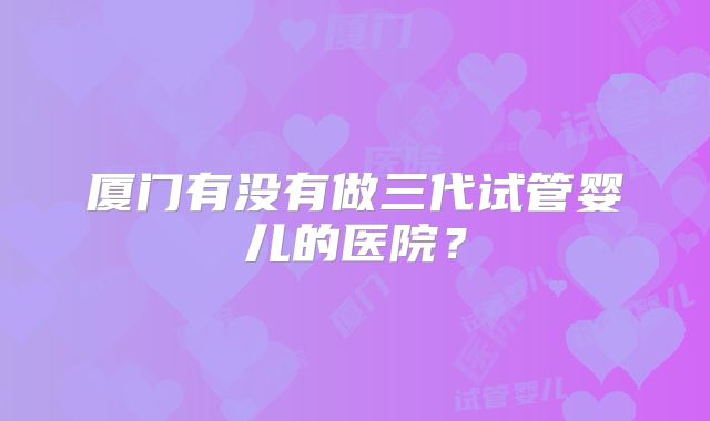 厦门有没有做三代试管婴儿的医院？