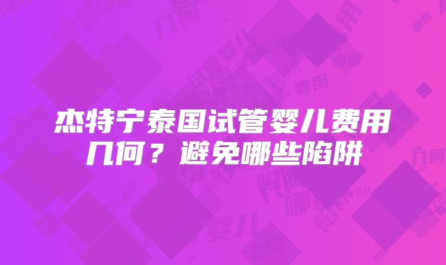 杰特宁泰国试管婴儿费用几何？避免哪些陷阱
