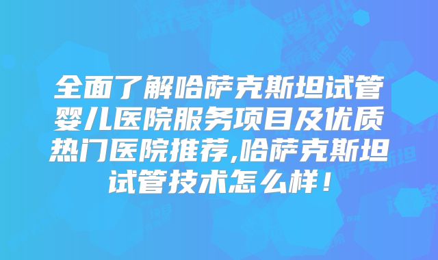 全面了解哈萨克斯坦试管婴儿医院服务项目及优质热门医院推荐,哈萨克斯坦试管技术怎么样！