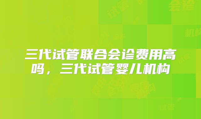 三代试管联合会诊费用高吗，三代试管婴儿机构