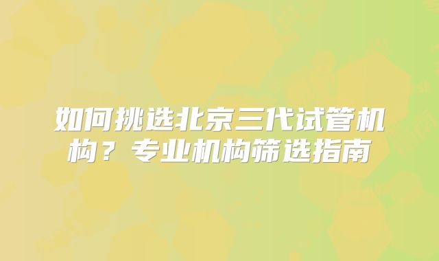 如何挑选北京三代试管机构?专业机构筛选指南