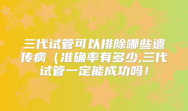 三代试管可以排除哪些遗传病（准确率有多少,三代试管一定能成功吗！