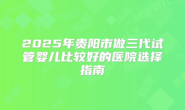 2025年贵阳市做三代试管婴儿比较好的医院选择指南