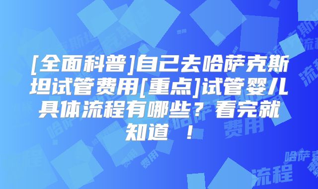 [全面科普]自己去哈萨克斯坦试管费用[重点]试管婴儿具体流程有哪些？看完就知道 ！