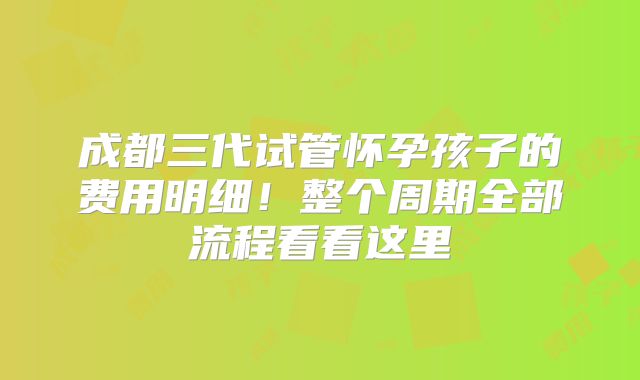 成都三代试管怀孕孩子的费用明细！整个周期全部流程看看这里