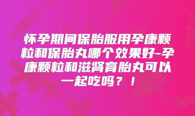 怀孕期间保胎服用孕康颗粒和保胎丸哪个效果好-孕康颗粒和滋肾育胎丸可以一起吃吗?!