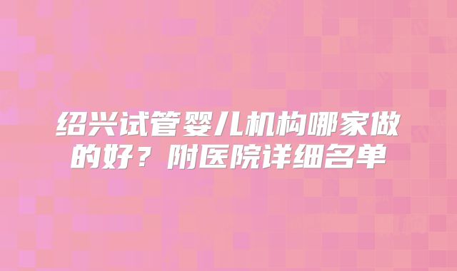 绍兴试管婴儿机构哪家做的好？附医院详细名单