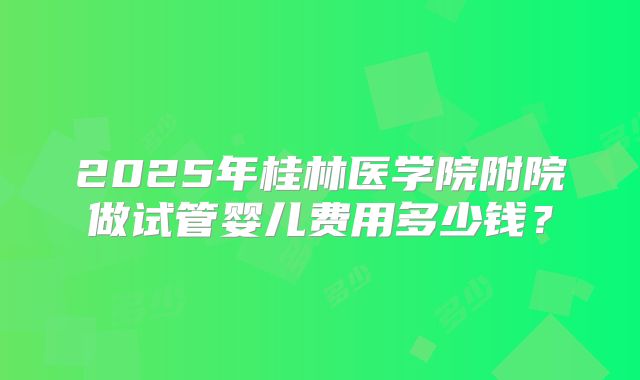 2025年桂林医学院附院做试管婴儿费用多少钱？