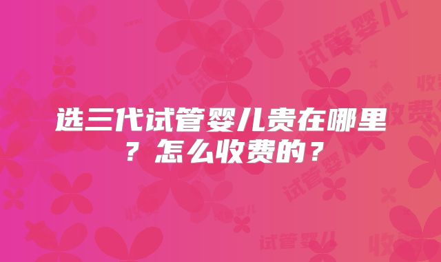 选三代试管婴儿贵在哪里?怎么收费的?