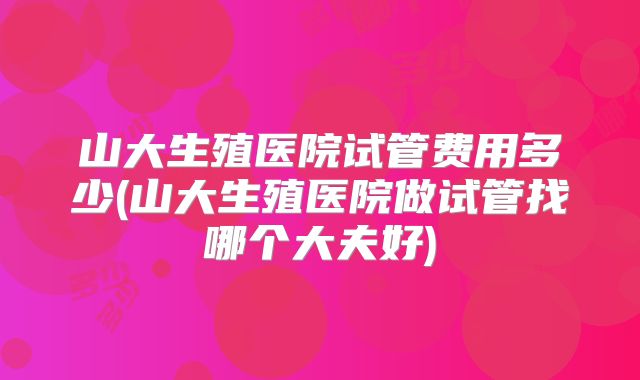 山大生殖医院试管费用多少(山大生殖医院做试管找哪个大夫好)