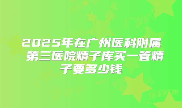 2025年在广州医科附属 第三医院精子库买一管精子要多少钱