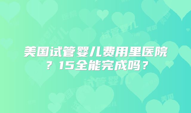 美国试管婴儿费用里医院？15全能完成吗？