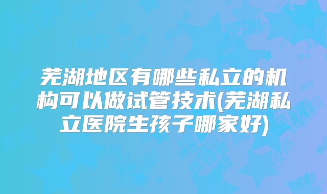 芜湖地区有哪些私立的机构可以做试管技术(芜湖私立医院生孩子哪家好)