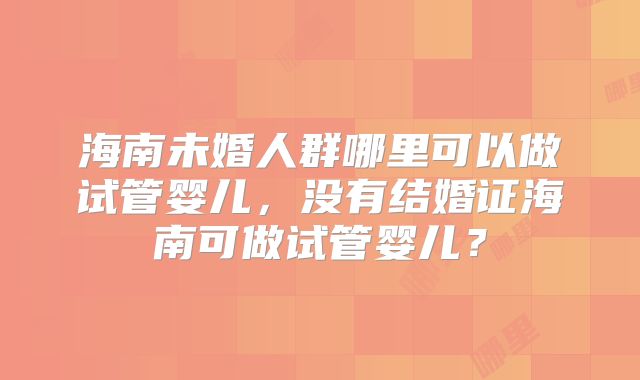 海南未婚人群哪里可以做试管婴儿,没有结婚证海南可做试管婴儿?