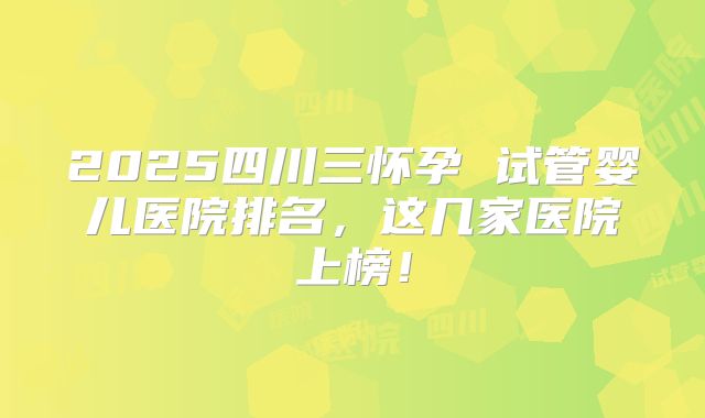 2025四川三怀孕 试管婴儿医院排名,这几家医院上榜!