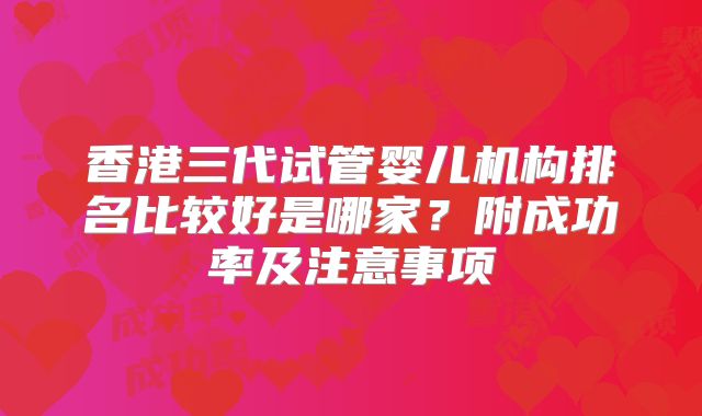 香港三代试管婴儿机构排名比较好是哪家？附成功率及注意事项