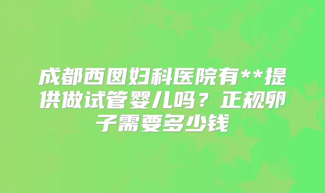 成都西囡妇科医院有**提供做试管婴儿吗？正规卵子需要多少钱