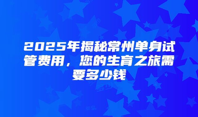 2025年揭秘常州单身试管费用，您的生育之旅需要多少钱