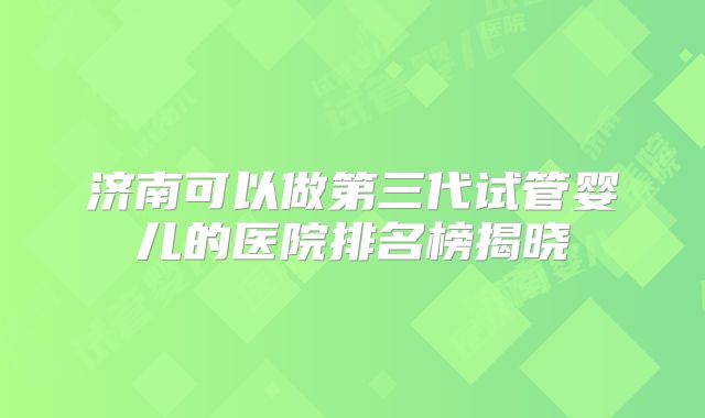 济南可以做第三代试管婴儿的医院排名榜揭晓