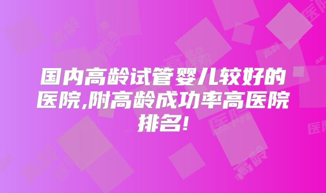 国内高龄试管婴儿较好的医院,附高龄成功率高医院排名!