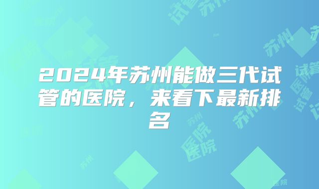2024年苏州能做三代试管的医院，来看下最新排名