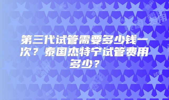 第三代试管需要多少钱一次？泰国杰特宁试管费用多少？