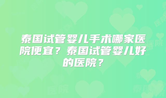 泰国试管婴儿手术哪家医院便宜？泰国试管婴儿好的医院？