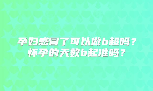 孕妇感冒了可以做b超吗？怀孕的天数b起准吗？