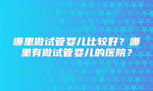 哪里做试管婴儿比较好？哪里有做试管婴儿的医院？