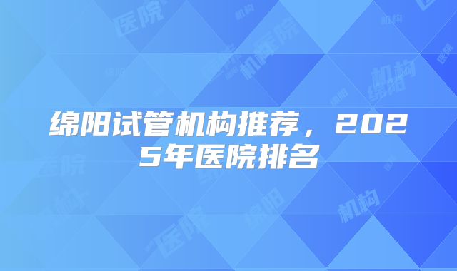绵阳试管机构推荐，2025年医院排名