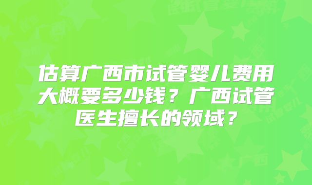 估算广西市试管婴儿费用大概要多少钱？广西试管医生擅长的领域？