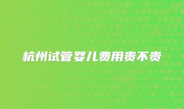 杭州试管婴儿费用贵不贵