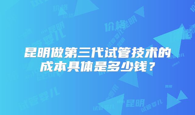 昆明做第三代试管技术的成本具体是多少钱？