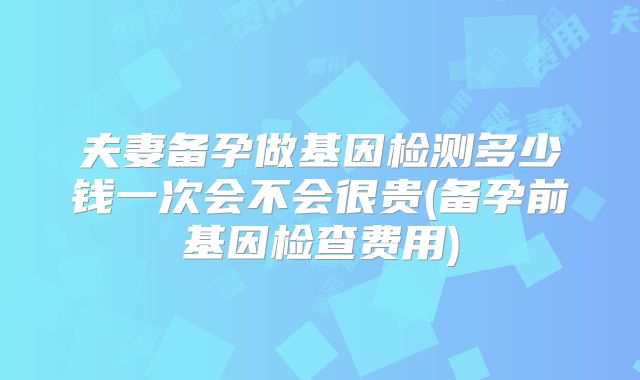 夫妻备孕做基因检测多少钱一次会不会很贵(备孕前基因检查费用)