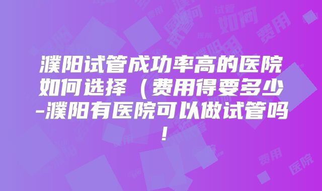 濮阳试管成功率高的医院如何选择（费用得要多少-濮阳有医院可以做试管吗！