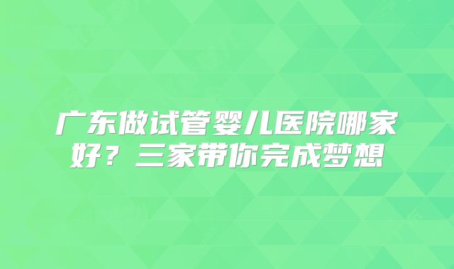 广东做试管婴儿医院哪家好?三家带你完成梦想