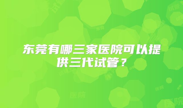 东莞有哪三家医院可以提供三代试管？