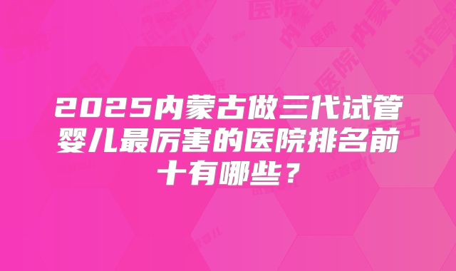 2025内蒙古做三代试管婴儿最厉害的医院排名前十有哪些？